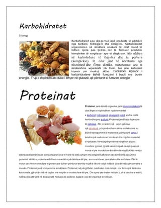 Karbohidratet
Share29
Karbohidratet apo sheqernat janë produkte të përbërë
nga karboni, hidrogjeni dhe oksigjeni. Karbohidratet
organizohen në struktura unazore të cilat mund të
lidhen njëra pas tjetrës për të formuar produkte
komplekse të vargëzuar apo të degëzuar. Ato ndahen
në karbohidrate të thjeshta dhe te perbera
(komplekse), të cilat janë të ndërtuara nga
niseshtetë dhe fibrat dietike. Karbohidratet janë të
rëndësishme veçanërisht për trurin. Ato jane karburanti
kryesor per muskujt aktive. Funksioni kryesor i
karbohidrateve është furnizimi i trupit me burim
energjie. Trupi i shpërbën ato duke i kthyer në glukozë, që përdoret si furnizim energjie
Proteinat
Proteinat janë lëndë organike,janë makromolekula të
cilat kryesishtpërbëhen nga elementet
e karbonit,hidrogjenit,oksigjenit,azoti si dhe rrallë
herë edhe prej sulfurit.Proteinatjanë baza kryesore
të qelizave. Ato jo vetëm që i japin qelizave
një strukturë, por janë edhe makina molekulare,ku
bëjnë transportimin e materieve,pompojnë jonet,i
katalizojnë reaksionetkimike si dhe i njohin materiet
sinjalizues.Nevoja për proteina ndryshon sipas:
moshës,gjinisë,(gratë kanë më pak nevojë pasi që
masa e tyre muskulore është më e vogël).Këto nevoja
ditore plotësohen duke konsumuar dy ose tri here në ditë ushqim me origjinë kafshësh ose bimësh të pasur me
proteinë.Vetitë e proteinave lidhen me vetitë e përbërësve të tyre, aminoacideve:janë elektrolite amfotere.Për të
matur peshën molekulare të proteinave duhen përdorur teknika mjafttë vështira një ndër të cilatështë spektometria e
masës.Proteinatjanë komponime amofotere.Proteinat,në përgjithësi,nuk treten mirë në ujë, por formojnë tretësira
koloideale,gjë që është në pajtim me natyrën e molekulave të tyre. Disa prej tyre treten në ujë(p.sh e bardha e vesë),
ndërsa disa të tjerë në tretësira të holluara të acideve, bazave ose të kripërave të holluar.
 