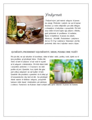 Yndyrnat
| Yndyrat/vajrat janë materie ushqyese të pasura
me energji. Përdorimi i yndyrës me sasi të tepruar
favorizon jo vetëm mbipeshën por edhe shfaqjen
e sëmundjeve të ndryshme e posaçërisht. Për këtë
arsye duhet të kemi kujdes nga yndyrat e fshehta,
gjatë përdorimit të: prodhimeve të suxhukut,
llojeve të djathërave të pasura me yndyrë,
fritimit,etj. | Këshillë: Perdorimime i yndyrnave
deri ne 10-15 gr i yndyrnave bimore(per cdo lloj
perdorimi) duke mos e tejkaluar masen e lejuar.
QUMËSHTI, PRODHIMET EQUMËSHTIT, MISHI, PESHKU DHE VEZËT
Për çdo ditë, me një ndryshim të koordinuar, duhet të hahet: mishi, peshku, vezët, djathi ose të
tjera prodhime që përmbajnë hekur . Peshku fale
vlerës së lartë të yndyrave zë një vend të veçantë
në të ushqyerit e shëndetshëm. Për këtë shkak është
i arsyeshëm përdorimi i 1-2 racioneve me mish
peshku në javë. Qumështi, kosi, djathi dhe gjiza
janë artikuj ushqimorë me një kualitet të lartë.
Qumështi dhe produktet e qumështit do të duhej që
të konsumoheshin disa herë në ditë. Ato përmbajnë
shumë materie të vlefshme ushqyese, posaçërisht
kalciumi është shumë i rëndësishëm për ndërtimin
e eshtrave. Furnizimin me Kalcium mund ta bëjnë edhe ujërat minerale të pasura me kalcium.
 