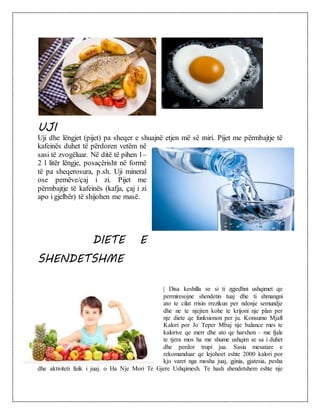 UJI
Uji dhe lëngjet (pijet) pa sheqer e shuajnë etjen më së miri. Pijet me përmbajtje të
kafeinës duhet të përdoren vetëm në
sasi të zvogëluar. Në ditë të pihen 1–
2 l litër lëngje, posaçërisht në formë
të pa sheqerosura, p.sh. Uji mineral
ose pemëve/çaj i zi. Pijet me
përmbajtje të kafeinës (kafja, çaj i zi
apo i gjelbër) të shijohen me masë.
DIETE E
SHENDETSHME
| Disa keshilla se si ti zgjedhni ushqimet qe
permiresojne shendetin tuaj dhe ti shmangni
ato te cilat rrisin rrezikun per ndonje semundje
dhe ne te njejten kohe te krijoni nje plan per
nje diete qe funksionon per ju. Konsumo Mjaft
Kalori por Jo Teper Mbaj nje balance mes te
kalorive qe merr dhe ato qe harxhon – me fjale
te tjera mos ha me shume ushqim se sa i duhet
dhe perdor trupi jua. Sasia mesatare e
rekomanduar qe lejohoet eshte 2000 kalori por
kjo varet nga mosha juaj, gjinia, gjatesia, pesha
dhe aktiviteti fizik i juaj. o Ha Nje Mori Te Gjere Ushqimesh. Te hash shendetshem eshte nje
 