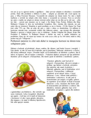 rast per ju qe te zgjeroni morine e zgjedhjeve – duke provuar ushqime te ndryshme e vecanarisht
perime, frutat dhe produktet e drithrave te plota – ushqime qe zakonisht nuk i keni ngrene me
pare. o Mbaj Porcionet Mesatare. Vecanarisht tek ushqimet me shume kalori. Ne vitet e fundit
madhesia e servimit me ushqim eshte rritur shume e vecanarisht ne restorane. Nese ju servohet
nje pjate e madhe me ushqim ne ndonje restorant ateher ndaje ate me dike qe ke afer apo – edhe
me mire – porosit pjat mesatare ose te vogel. o Ha Shume Fruta, Perime, Drithera dhe Bime
Bishtajore Ushqime te larta me karbohidrate komplekse, fiber, vitamina dhe minerale, me pak
yndyr dhe pa kolesterol. Mundohu te gjesh prodhime sa me te freskta. | Pi Me Shume Uje Trupi
jone eshte 75% uje. Dhe uji eshte nje pjes e vitale e dietes se shendetshme. Uji ndihmon te
pastrojme sistemin tone, vecanarisht veshket dhe fshikezen urinare , nga toksinat dhe mbeturinat.
Shumica e njerezve e kalojne jeten e tyre te dehidruar. | Kufizo Ushqimet Me Sheqer, Kripe Dhe
Produktet E Drithrave Te Rafinuara Sheqeri i shtohet nje sasie te madhe ushqimeve qe
prodhohen. Gjate nje viti vetem nje kanace me soda (coca cola) qe ka 160 kalori, mund te shtoj
peshen tuaj per 7 kilograme! |
Perberesit natyrore te cilet nuk duhet te mungojne kurrsesi ne dieten tone
ushqimore jane:
Hidratet e karbonit: që përmbajnë: sheqer, amidon, fije dijetare, janë burimi kryesor i energjisë. |
Fijet dietale: të cilat në rastet më të shpeshta janë të patretshme, lehtësojnë elasticitetin e zorrëve,
dhe kësisoj ndihmojnë tretjen. | Proteinat luajnë rol të rëndësishëm në ndërtimin e qelizave dhe të
indeve të organeve, dhe në ruajtjen e muskujve. | Yndyrërat (lipidet) paraqesin një nga përbërësit
themelore për të ushqyerit e baraspeshuar, dhe marrin pjenë në ndërtimin e membranes qelizore.
Vitaminat gjithashtu janë bazë për të
ushqyerit e baraspeshuar, dhe pa to energjia e
përfituar nga hidratet e karbonit, proteinave
dhe yndyrërat nuk mund të përdoret. |
Mineralet gjithashtu janë të rëndësishme në të
ushqyerit e baraspeshuar, i ndihmojnë
organizmit që në mënyrë aktive t`i kryej
funksionet e veta. | Hekuri është përbërës i
rëndësishëm i eritrociteve, të cilat janë të
domosdoshme për ruajtjen e të gjitha qelizave
në organizëm që në mënyrë të drejtë të kryejnë
funksionet e veta. | Kalciumi dhe fosfori janë
të domosdoshëm për ndërtimin e eshtrave dhe
dhëmbëve, kalciumi gjithashtu luan rol të
rëndësishëm në ngjizjen e gjakut dhe ndalimin
e gjakderdhjes pas lëndimeve, dhe varësisht nga
sasia e kalciumit, koha e koagulimit shkurtohet
apo zgjatet. | Jodi luan rol të madh në balancimin
e hormoneve të cilat i tajon gjëndra mbrojtëse,
dhe mungesa e tij mund të shkaktoj hipertireozën
bile edhe ngecjen mentale.
 