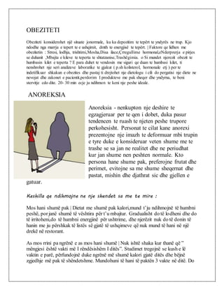 OBEZITETI
Obeziteti konsiderohet një situate jonormale, ku ka depozitim te tepërt te yndyrës ne trup. Kjo
ndodhe nga marrja e tepert te e ushqimit, dmth te energjisë te tepërt. | Faktore qe lidhen me
obezitetin : Stresi, lodhja, trishtimi,Mosha,Disa ilace,Çrregullime hormonal,eNderprerja e pirjes
se duhanit ,Mbajta e kileve te teperta te shtatzanise,Trashëgimia. o Si mundet njerezit obezit te
humbasin kilet e teperta ? E para duhet te vendosin me siguri qe duan te humbasi kilet, ti
nenshrohet nje seri analizave laboratike te gjakut ( p.sh kolisterol, hormonale etj ) per te
indetifikuar shkakun e obezites dhe pastaj ti drejtohet nje dietologu i cili do pergatisi nje diete ne
nevojat dhe zakonet e pacientit,perdorim I produkteve me pak sheqer dhe yndyrna, te beni
stervitje cdo dite. 20- 30 min ecje ju ndihmon te keni nje peshe ideale.
ANOREKSIA
Anoreksia - nenkupton nje deshire te
egzagjeruar per te qen i dobet, duka pasur
tendencen te ruash te njeten peshe trupore
perkohesisht. Personat te cilat kane anorexi
prezentojne nje imazh te deformuar mbi trupin
e tyre duke e konsideruar veten shume me te
trashe se sa jan ne realitet dhe ne periudhat
kur jan shume nen peshten normale. Kto
persona hane shume pak, preferojne frutat dhe
perimet, evitojne sa me shume sheqernat dhe
pastat, mishin dhe djathrat sic dhe gjellen e
gatuar.
Keshilla qe ndihmojne ne nje shendet sa me te mire :
Mos hani shumë pak | Dietat me shumë pak kalori,mund t’ju ndihmojnë të humbni
peshë, porjanë shumë të vështira për t’u mbajtur. Gradualisht do të lodheni dhe do
të irritoheni,do të humbni energjinë për ushtrime, dhe njerëzit nuk do të donin të
hanin me ju përshkak të listës së gjatë të ushqimeve që nuk mund të hani në një
drekë në restorant.
As mos rrini pa ngrënë e as mos hani shumë | Nuk ishtë shaka kur thanë që ”
mëngjesi është vakti më I rëndësishëm I ditës”. Studimet tregojnë se kush e lë
vaktin e parë, përfundojnë duke ngrënë më shumë kalori gjatë ditës dhe bëjnë
zgjedhje më pak të shëndetshme. Mundohuni të hani të paktën 3 vakte në ditë. Do
 