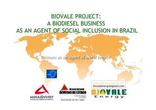 BIOVALE PROJECT:
          A BIODIESEL BUSINESS
AS AN AGENT OF SOCIAL INCLUSION IN BRAZIL




                         www.biovale.teiaslive.net
                         biovaleenergia@gmail.com
 