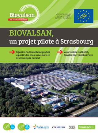 BIOVALSAN,
un projet pilote à Strasbourg
Valorisation du BioCO2
danslesfilièresutilisatrices
Injectiondubiométhaneproduit
à partir des eaux usées dans le
réseau de gaz naturel
Injection du biométhane produit à partir des eaux usées dans
le réseau de distribution de gaz naturel
Valorisation du bio-CO2 dans les filières utilisatrices
PAR NATURE, POUR DEMAIN
BiovalsanBiovalsan Un projet soutenu par
le programme LIFE +
de l’Union Européenne
 