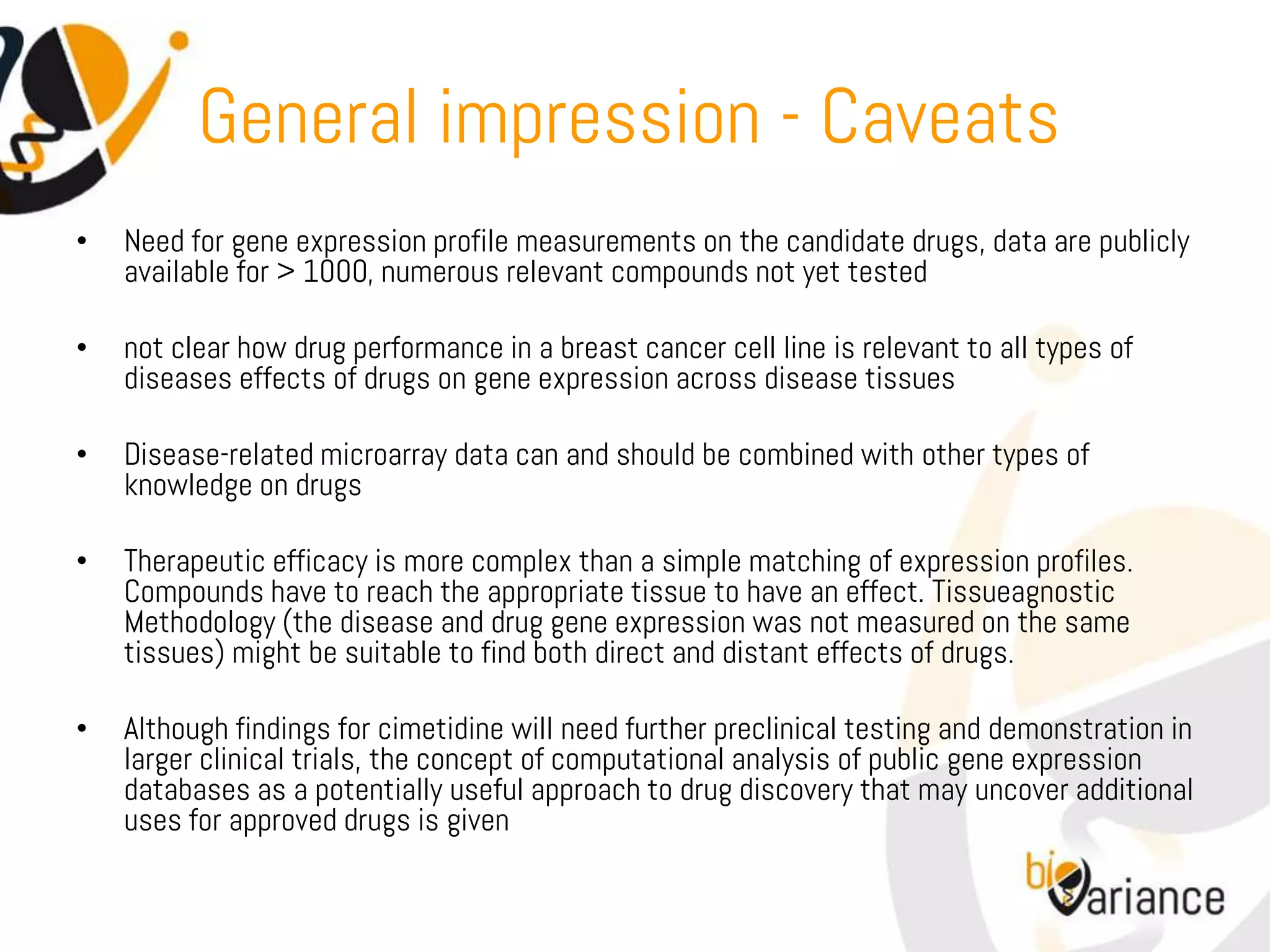 General impression - Caveats
•   Need for gene expression profile measurements on the candidate drugs, data are publicly
    available for > 1000, numerous relevant compounds not yet tested

•   not clear how drug performance in a breast cancer cell line is relevant to all types of
    diseases effects of drugs on gene expression across disease tissues

•   Disease-related microarray data can and should be combined with other types of
    knowledge on drugs

•   Therapeutic efficacy is more complex than a simple matching of expression profiles.
    Compounds have to reach the appropriate tissue to have an effect. Tissueagnostic
    Methodology (the disease and drug gene expression was not measured on the same
    tissues) might be suitable to find both direct and distant effects of drugs.

•   Although findings for cimetidine will need further preclinical testing and demonstration in
    larger clinical trials, the concept of computational analysis of public gene expression
    databases as a potentially useful approach to drug discovery that may uncover additional
    uses for approved drugs is given
 