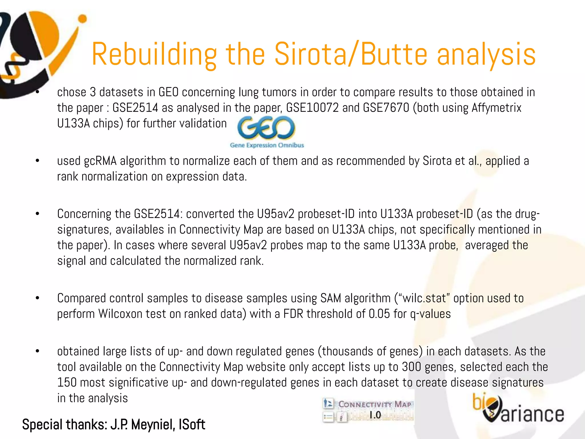 Rebuilding the Sirota/Butte analysis
  •   chose 3 datasets in GEO concerning lung tumors in order to compare results to those obtained in
      the paper : GSE2514 as analysed in the paper, GSE10072 and GSE7670 (both using Affymetrix
      U133A chips) for further validation

  •   used gcRMA algorithm to normalize each of them and as recommended by Sirota et al., applied a
      rank normalization on expression data.

  •   Concerning the GSE2514: converted the U95av2 probeset-ID into U133A probeset-ID (as the drug-
      signatures, availables in Connectivity Map are based on U133A chips, not specifically mentioned in
      the paper). In cases where several U95av2 probes map to the same U133A probe, averaged the
      signal and calculated the normalized rank.

  •   Compared control samples to disease samples using SAM algorithm (“wilc.stat” option used to
      perform Wilcoxon test on ranked data) with a FDR threshold of 0.05 for q-values

  •   obtained large lists of up- and down regulated genes (thousands of genes) in each datasets. As the
      tool available on the Connectivity Map website only accept lists up to 300 genes, selected each the
      150 most significative up- and down-regulated genes in each dataset to create disease signatures
      in the analysis

Special thanks: J.P Meyniel, ISoft
                   .
 