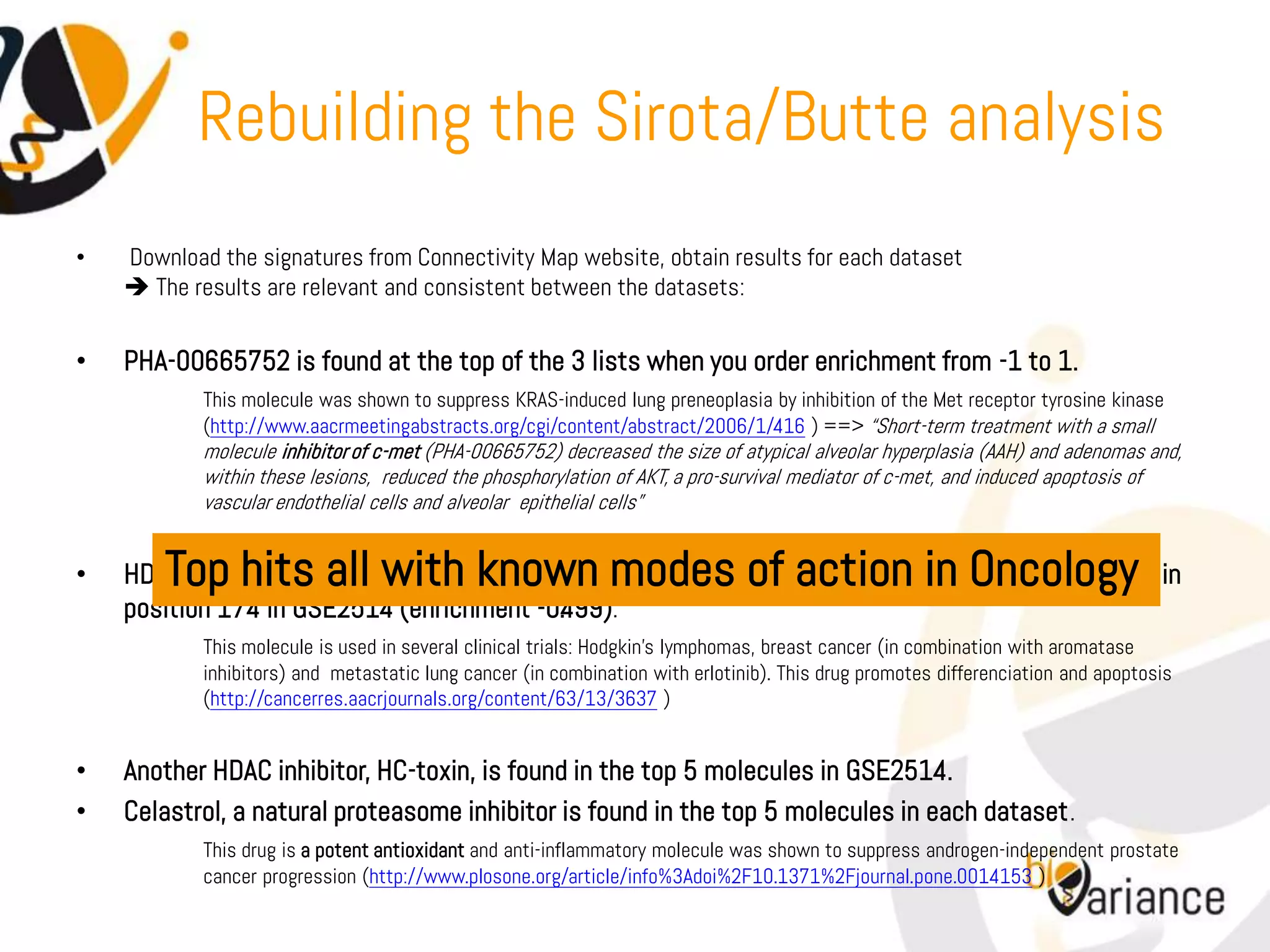Rebuilding the Sirota/Butte analysis
•   Download the signatures from Connectivity Map website, obtain results for each dataset
     The results are relevant and consistent between the datasets:


•   PHA-00665752 is found at the top of the 3 lists when you order enrichment from -1 to 1.
            This molecule was shown to suppress KRAS-induced lung preneoplasia by inhibition of the Met receptor tyrosine kinase
            (http://www.aacrmeetingabstracts.org/cgi/content/abstract/2006/1/416 ) ==> “Short-term treatment with a small
            molecule inhibitor of c-met (PHA-00665752) decreased the size of atypical alveolar hyperplasia (AAH) and adenomas and,
            within these lesions, reduced the phosphorylation of AKT, a pro-survival mediator of c-met, and induced apoptosis of
            vascular endothelial cells and alveolar epithelial cells”


•       Top hits all with known modes of action in Oncology
    HDAC inhibitor MS-275 is found in the top 5 molecules in GSE7670 and GSE10072 datasets and in
    position 174 in GSE2514 (enrichment -0.499).
            This molecule is used in several clinical trials: Hodgkin’s lymphomas, breast cancer (in combination with aromatase
            inhibitors) and metastatic lung cancer (in combination with erlotinib). This drug promotes differenciation and apoptosis
            (http://cancerres.aacrjournals.org/content/63/13/3637 )


•   Another HDAC inhibitor, HC-toxin, is found in the top 5 molecules in GSE2514.
•   Celastrol, a natural proteasome inhibitor is found in the top 5 molecules in each dataset .
            This drug is a potent antioxidant and anti-inflammatory molecule was shown to suppress androgen-independent prostate
            cancer progression (http://www.plosone.org/article/info%3Adoi%2F10.1371%2Fjournal.pone.0014153 )
 
