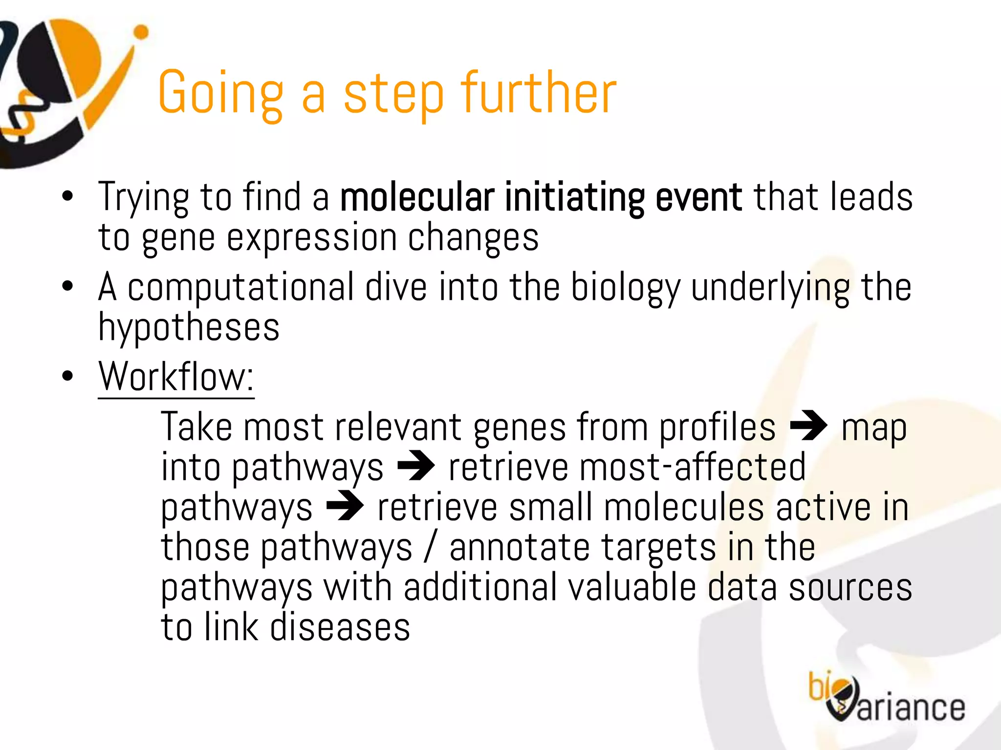 Going a step further
• Trying to find a molecular initiating event that leads
  to gene expression changes
• A computational dive into the biology underlying the
  hypotheses
• Workflow:
      Take most relevant genes from profiles  map
      into pathways  retrieve most-affected
      pathways  retrieve small molecules active in
      those pathways / annotate targets in the
      pathways with additional valuable data sources
      to link diseases
 