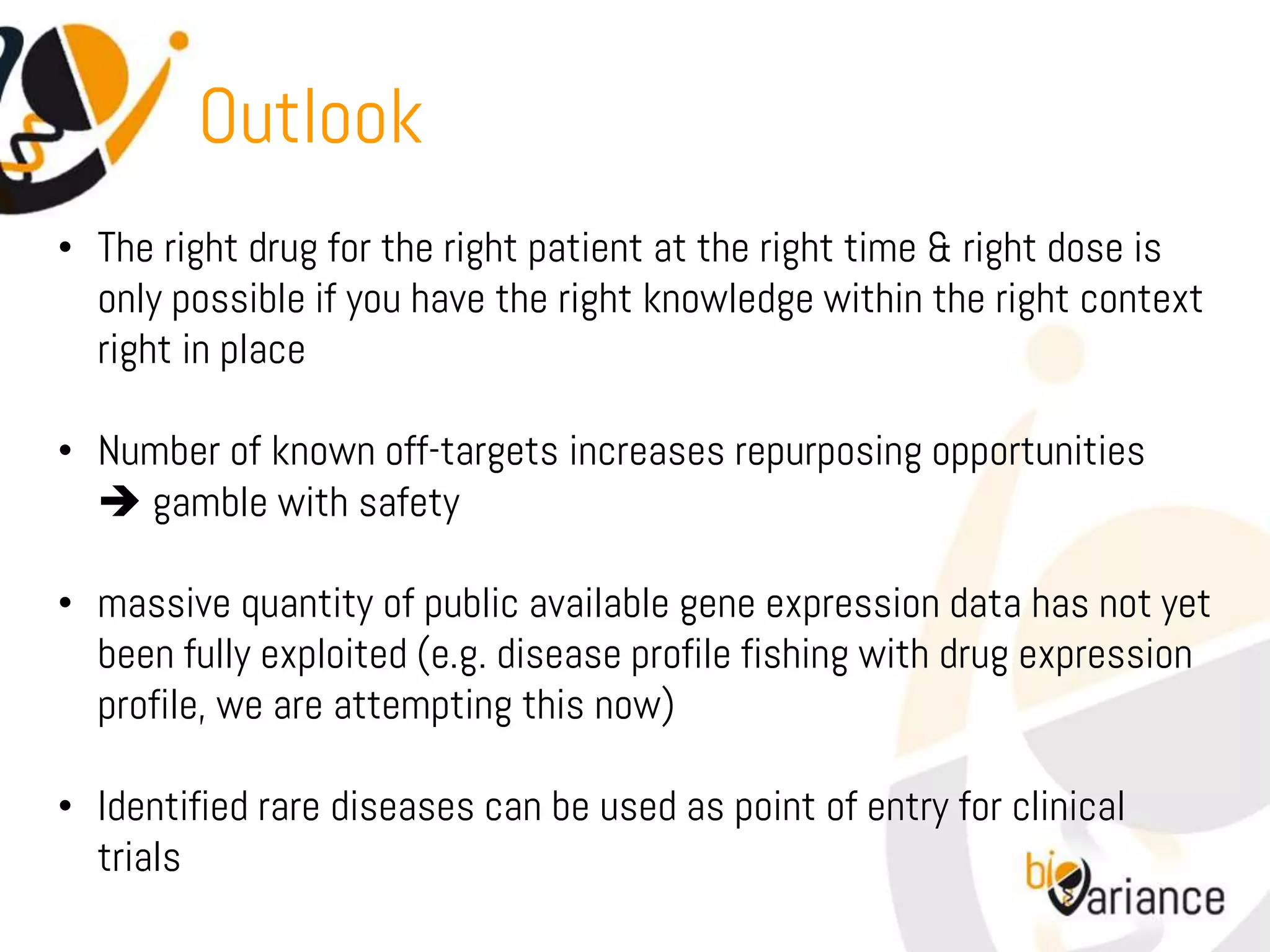 Outlook
• The right drug for the right patient at the right time & right dose is
  only possible if you have the right knowledge within the right context
  right in place

• Number of known off-targets increases repurposing opportunities
   gamble with safety

• massive quantity of public available gene expression data has not yet
  been fully exploited (e.g. disease profile fishing with drug expression
  profile, we are attempting this now)

• Identified rare diseases can be used as point of entry for clinical
  trials
 
