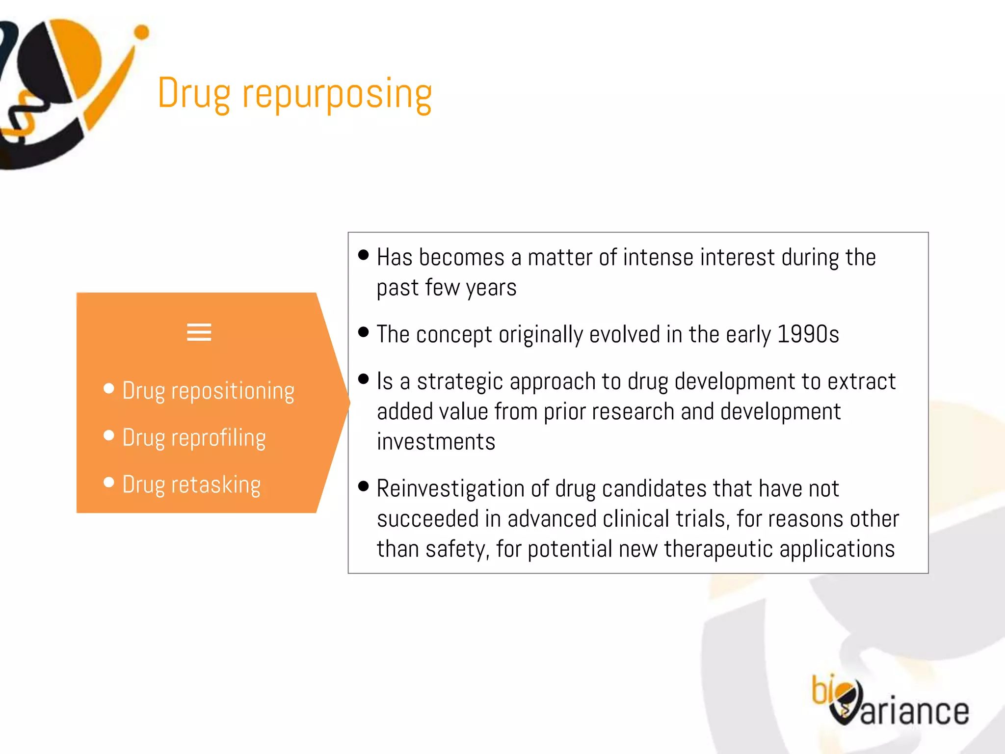 Drug repurposing


                       • Has becomes a matter of intense interest during the
                         past few years

         ≡             • The concept originally evolved in the early 1990s
• Drug repositioning   • Is a strategic approach to drug development to extract
                         added value from prior research and development
• Drug reprofiling       investments
• Drug retasking       • Reinvestigation of drug candidates that have not
                         succeeded in advanced clinical trials, for reasons other
                         than safety, for potential new therapeutic applications
 