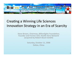 Crea%ng a Winning Life Sciences 
Innova%on Strategy in an Era of Scarcity 
       Steve Brown, Chairman, Billionlights Founda7on; 
        Founder and Former CEO, Health Hero Network 
              (acquired by Robert Bosch GmbH) 

                 Saturday, October 11, 2008 
                       Dalian, China 


                                                          1 
 