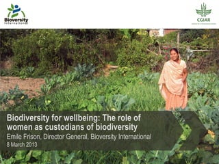Biodiversity for wellbeing: The role of
women as custodians of biodiversity
Emile Frison, Director General, Bioversity International
8 March 2013
 