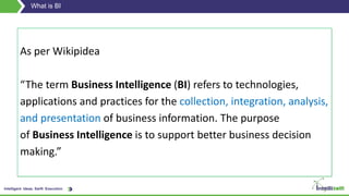 Intelligent Ideas. Swift Execution.
What is BI
As per Wikipidea
“The term Business Intelligence (BI) refers to technologies,
applications and practices for the collection, integration, analysis,
and presentation of business information. The purpose
of Business Intelligence is to support better business decision
making.”
 