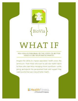 WHAT IF
YOU COULD PERSONALIZE THE STEPS TO BETTER
HEALTH FOR YOUR PARTICIPANTS?
Imagine the ability to improve population health across the
continuum—from those who want to add new health habits
to those who need help managing chronic conditions—while
giving participants the personalized tools and support they
need to write their own story of better health.
BioVia
 