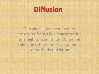Diffusion Diffusion is the movement of molecules from a low concentration to a high concentration. When the solubility is the same everywhere it has reached equilibrium. 