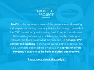 ABOUT THE
PROJECT
BioVid is the endurance racer of the pharmaceutical marking
industry—a consulting company that broke through the wall of
the 2008 recession by re-inventing itself to serve its customers.
Their existing offices were isolated and empty. Looking to
relocate, the team found what they needed—a historic, 19th
century mill building in the Canal Works district of Bristol, PA.
KSS Architects designed the offices as an expression of the
company’s capacity to be both analytical and creative.
Learn more about the design.
 
