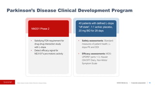 ©2023 BioVie Inc. I Corporate presentation
* Motor Disease Society Unified Parkinson’s Disease Rating
Parkinson’s Disease Clinical Development Program
18
NM201 Phase 2
40 patients with defined L-dopa
“off state”, 1:1 active: placebo,
20 mg BID for 28 days
• Satisfying FDA requirement for
drug-drug interaction study
with L-dopa
• Detect efficacy signal for
NE3107’s pro-motoric activity
• Safety assessments: Standard
measures of patient health, L-
dopa PK and DDI
• Efficacy assessments: MDS-
UPDRS* parts 1-3, Hauser
ON/OFF Diary, Non-Motor
Symptom Scale
 