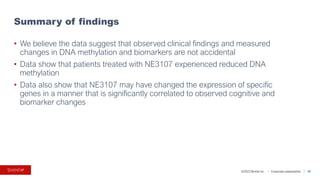 ©2023 BioVie Inc. I Corporate presentation
• We believe the data suggest that observed clinical findings and measured
changes in DNA methylation and biomarkers are not accidental
• Data show that patients treated with NE3107 experienced reduced DNA
methylation
• Data also show that NE3107 may have changed the expression of specific
genes in a manner that is significantly correlated to observed cognitive and
biomarker changes
Summary of findings
30
 