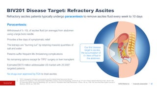 ©2023 BioVie Inc. I Corporate presentation
1. TIPS = transjugular intrahepatic portosystemic shunt to channel blood flow around the liver
2. Derived from Scaglione J Clin Gastroenterol.49(8):690-6; D’Amico Journal of Hepatology, Volume 44, pp. 217-231; D'Amico Aliment Pharmacol Ther. 39(10):1180-
93; Samonakis World Journal of Hepatology, 6(7), pp. 504-512; Sivanathan Dtsch Med Wochenschr, Volume 139, pp. 1758-1762 and Gines New England Journal of
Medicine, 350(16), pp. 1646-1654.
BIV201 Disease Target: Refractory Ascites
32
Refractory ascites patients typically undergo paracentesis to remove ascites fluid every week to 10 days
Paracentesis:
Withdrawal of 5–10L of ascites fluid (on average) from abdomen
using a large bore needle
Provides a few days of symptomatic relief
The kidneys are “burning out” by retaining massive quantities of
salt and water
Patients suffer frequent life-threatening complications
No remaining options except for TIPS1 surgery or liver transplant
Estimated $670 million addressable US market with 20,0002
targeted patients
No drugs ever approved by FDA to treat ascites
Our first disease
target is ascites,
the accumulation of
5+ liters of fluid in
the abdomen.
 