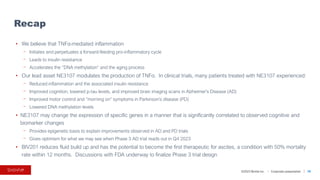 ©2023 BioVie Inc. I Corporate presentation
• We believe that TNFα-mediated inflammation
⎻ Initiates and perpetuates a forward-feeding pro-inflammatory cycle
⎻ Leads to insulin resistance
⎻ Accelerates the “DNA methylation” and the aging process
• Our lead asset NE3107 modulates the production of TNFα. In clinical trials, many patients treated with NE3107 experienced:
⎻ Reduced inflammation and the associated insulin resistance
⎻ Improved cognition, lowered p-tau levels, and improved brain imaging scans in Alzheimer’s Disease (AD)
⎻ Improved motor control and “morning on” symptoms in Parkinson’s disease (PD)
⎻ Lowered DNA methylation levels
• NE3107 may change the expression of specific genes in a manner that is significantly correlated to observed cognitive and
biomarker changes
⎻ Provides epigenetic basis to explain improvements observed in AD and PD trials
⎻ Gives optimism for what we may see when Phase 3 AD trial reads out in Q4 2023
• BIV201 reduces fluid build up and has the potential to become the first therapeutic for ascites, a condition with 50% mortality
rate within 12 months. Discussions with FDA underway to finalize Phase 3 trial design
Recap
39
 