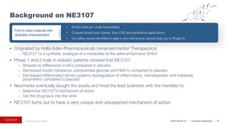 ©2023 BioVie Inc. I Corporate presentation
• Originated by Hollis-Eden Pharmaceuticals (renamed Harbor Therapeutics)
– NE31071 is a synthetic analogue of a metabolite of the adrenal hormone DHEA
• Phase 1 and 2 trials in diabetic patients showed that NE3107:
– Showed no differences in AEs compared to placebo
– Decreased insulin resistance, postprandial glucose and HbA1c compared to placebo
– Decreased inflammation-driven systems dysregulation of inflammatory, hematopoietic and metabolic
parameters compared to placebo
• Neurmedix eventually bought the assets and hired the lead scientists with the mandate to:
– Determine NE3107’s mechanism of action
– Get the drug back into the clinic
• NE3107 turns out to have a very unique and unexpected mechanism of action
Background on NE3107
41
• Small molecule; orally bioavailable
• Crosses blood-brain barrier, thus CNS and peripheral applications
• No safety issues identified to date in pre‐clinical and clinical trials (up to Phase 2)
First-in-class molecule with
desirable characteristics
1. Previously known as HE3286
 