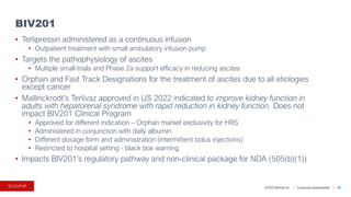 ©2023 BioVie Inc. I Corporate presentation
• Terlipressin administered as a continuous infusion
• Outpatient treatment with small ambulatory infusion pump
• Targets the pathophysiology of ascites
• Multiple small trials and Phase 2a support efficacy in reducing ascites
• Orphan and Fast Track Designations for the treatment of ascites due to all etiologies
except cancer
• Mallinckrodt’s Terlivaz approved in US 2022 indicated to improve kidney function in
adults with hepatorenal syndrome with rapid reduction in kidney function. Does not
impact BIV201 Clinical Program
• Approved for different indication – Orphan market exclusivity for HRS
• Administered in conjunction with daily albumin
• Different dosage form and administration (intermittent bolus injections)
• Restricted to hospital setting - black box warning
• Impacts BIV201’s regulatory pathway and non-clinical package for NDA (505(b)(1))
BIV201
58
 