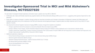 ©2023 BioVie Inc. I Corporate presentation
An open-label, Investigator-Initiated exploratory biomarker study in patients who have MCI to Mild AD
• 55-89 years old, males and females experiencing cognitive decline with Clinical Dementia Rating (CDR) score of 0.5 to 1, suggesting mild cognitive impairment to mild
dementia
• Study seeks to measure changes in cognition through verbal and visual test procedures and changes in biomarkers of Alzheimer's disease and inflammatory and
metabolic parameters that can be measured in the CNS with advanced neuroimaging techniques in patients before and after treatment with 20 mg of NE3107 twice
daily for 3 months
• Use advanced functional magnetic resonance imaging (fMRI) to assess change from baseline to completion
⎻ Change in glutathione levels will be analyzed as measured by Magnetic Resonance Spectroscopy (MRS)
⎻ Change in Diffusion Tensor Imaging - Neurite Orientation Dispersion Density Imaging (DTI-NODDI) to assess stabilization and or improvement in dendritic density
⎻ Change in Arterial Spin Labeling (ASL); change in functional connectivity of the nucleus basalis of meynert (NBM) with both hippocampi as well as between both hippocampi; and
change in Neurovascular Coupling (NVR) as measured on BOLD imaging
• Additional exploratory endpoints
⎻ Clinical Dementia Rating Change as calculated from the Quick Dementia Rating Scale (QDRS) Change
⎻ Montreal Cognitive Assessment (MoCA) Change
⎻ Alzheimer's Disease Assessment Scale - Cognitive Subscale (ADAS-Cog11) Change
⎻ Mini-Mental State Examination (MMSE) Change
⎻ Glucose Serology/Metabolic Level Change
⎻ DNA methylation Change
Investigator-Sponsored Trial in MCI and Mild Alzheimer’s
Disease, NCT05227820
9
 