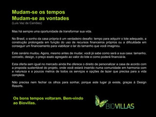 Mudam-se os tempos
Mudam-se as vontades
(Luis Vaz de Camões)

Mas há sempre uma oportunidade de transformar sua vida.

No Brasil, o sonho da casa própria é um verdadeiro desafio: tempo para adquirir o lote adequado, a
construção prolongada em função do uso de recursos financeiros próprios ou a dificuldade em
conseguir um financiamento para viabilizar o lar do tamanho que você imaginou.

Este cenário mudou. Agora, mesmo antes de mudar, você já sabe como será a sua casa: tamanho,
conceito, design, o preço exato agregado ao valor do lote e como poderá financiá-la.

Esta oferta sem igual no mercado ainda lhe oferece o direito de personalizar a casa de acordo com
a proposta sustentável do projeto, onde você estará inserido numa comunidade em harmonia com
a natureza e a poucos metros de todos os serviços e opções de lazer que precisa para a vida
completa.

Não precisa nem fechar os olhos para sonhar, porque este lugar já existe, graças à Design
Resorts.



Os bons tempos voltaram. Bem-vindo
ao Biovillas.
 