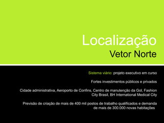 Localização
                                                        Vetor Norte
                                           Sistema viário: projeto executivo em curso

                                            Fortes investimentos públicos e privados

Cidade administrativa, Aeroporto de Confins, Centro de manutenção da Gol, Fashion
                                            City Brasil, BH International Medical City

 Previsão de criação de mais de 400 mil postos de trabalho qualificados e demanda
                                           de mais de 300.000 novas habitações
 