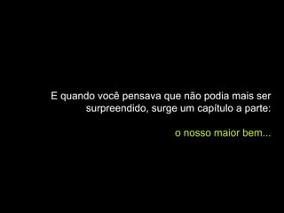 E quando você pensava que não podia mais ser
      surpreendido, surge um capítulo a parte:

                         o nosso maior bem...
 
