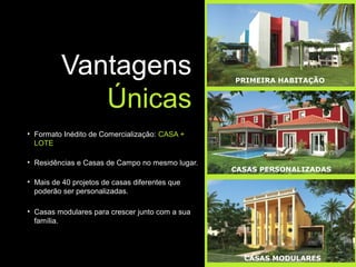 Vantagens                              PRIMEIRA HABITAÇÃO


             Únicas
• Formato Inédito de Comercialização: CASA +
  LOTE

• Residências e Casas de Campo no mesmo lugar.
                                                 CASAS PERSONALIZADAS
• Mais de 40 projetos de casas diferentes que
  poderão ser personalizadas.

• Casas modulares para crescer junto com a sua
  família.




                                                   CASAS MODULARES
 