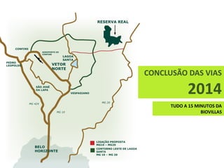 RESERVA REAL




    CONFINS
                       AEROPORTO DE
                       CONFINS
                                      LAGOA
                                      SANTA
PEDRO
LEOPOLDO                     VETOR
                             NORTE
                                                                                CONCLUSÃO DAS VIAS
                  SÃO JOSÉ
                  DA LAPA
                                         VESPASIANO                                          2014
                                                         MG 20
              MG 424
                                                                                      TUDO A 15 MINUTOS DA
                                 MG 10                                                            BIOVILLAS




                                                      LIGAÇÃO PROPOSTA
                                                      MG10 – MG20
                 BELO                                 CONTORNO LESTE DE LAGOA
                 HORIZONTE                            SANTA
                                                      MG 10 – MG 20
 