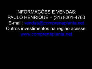 INFORMAÇÕES E VENDAS:
PAULO HENRIQUE = (31) 8201-4760
 E-mail: vendas@comprenaplanta.net
Outros investimentos na região acesse:
       www.comprenaplanta.net




                     www.biovillas.com
 