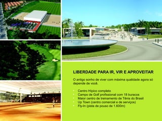 LIBERDADE PARA IR, VIR E APROVEITAR
O antigo sonho de viver com máxima qualidade agora só
depende de você.

•   Centro Hípico completo
•   Campo de Golf profissional com 18 buracos
•   Maior centro de treinamento de Tênis do Brasil
•   Up Town (centro comercial e de serviços)
•   Fly-In (pista de pouso de 1.600m)
 