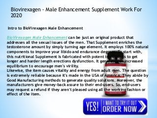 Biovirexagen - Male Enhancement Supplement Work For
2020
Intro to BioVirexagen Male Enhancement
BioVirexagen Male Enhancement can be just an original product that
addresses all the sexual issues of the men. That Supplement enriches the
testosterone amount by simply turning age element. It employs 100% natural
components to improve your libido and endurance degrees. To start with,
this nutritional Supplement Is fabricated with potent ingredients to get
longer and harder length erections dysfunction. It generates an increased
equilibrium to encourage men's virility.
Likewise, the item causes vitality and energy from adult men. The question
is extremely reliable because it's made in the USA of America. They abide by
Good Manufacturing methods to generate quality solutions. Moreover, the
manufacturers give money-back assure to their end-users. So, end-users
may request a refund if they aren't pleased using all the working fashion or
effect of the item.
 