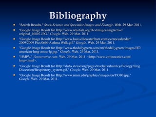 Bibliography
   "Search Results." Stock Science and Specialist Images and Footage. Web. 29 Mar. 2011.
   "Google Image Result for Http://www.whofish.org/DevImages/imgActive/
    original_40807.JPG." Google. Web. 29 Mar. 2011.
   "Google Image Result for Http://www.louisvillewaterfront.com/events/calendar/
    2009/2009 Pics/0609 Asthma Walk.gif." Google. Web. 29 Mar. 2011.
   "Google Image Result for Http://www.thedailygreen.com/cm/thedailygreen/images/HT/
    american-lung-assoc-lg.jpg." Google. Web. 29 Mar. 2011.
   "HMPV." Vironovative.com. Web. 29 Mar. 2011. <http://www.vironovative.com/
    hmpv.html>.
   "Google Image Result for Http://slohs.slcusd.org/pages/teachers/rhamley/Biology/Frog
    Dissection/Respiratory_system.gif." Google. Web. 29 Mar. 2011.
   "Google Image Result for Http://www.umm.edu/graphics/images/en/19380.jpg."
    Google. Web. 29 Mar. 2011.
 