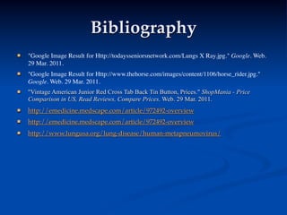 Bibliography
   "Google Image Result for Http://todaysseniorsnetwork.com/Lungs X Ray.jpg." Google. Web.
    29 Mar. 2011.
   "Google Image Result for Http://www.thehorse.com/images/content/1106/horse_rider.jpg."
    Google. Web. 29 Mar. 2011.
   "Vintage American Junior Red Cross Tab Back Tin Button, Prices." ShopMania - Price
    Comparison in US, Read Reviews, Compare Prices. Web. 29 Mar. 2011.
   http://emedicine.medscape.com/article/972492-overview
   http://emedicine.medscape.com/article/972492-overview
   http://www.lungusa.org/lung-disease/human-metapneumovirus/
 