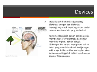 Devices
 implan akan memiliki sebuah array
elektroda dengan 256 elektroda
merangsang untuk memungkinkan pasien
untuk memahami visi yang lebih rinci.
 Kami menggunakan bahan berlian untuk
membentuk array elektroda dan untuk
menutup implan. Berlian sangat
biokompatibel karena merupakan bahan
inert, yang meminimalkan iritasi jaringan
sekitarnya. Ini berarti bahwa implan akan
aman untuk tinggal di dalam tubuh untuk
seumur hidup pasien.
 
