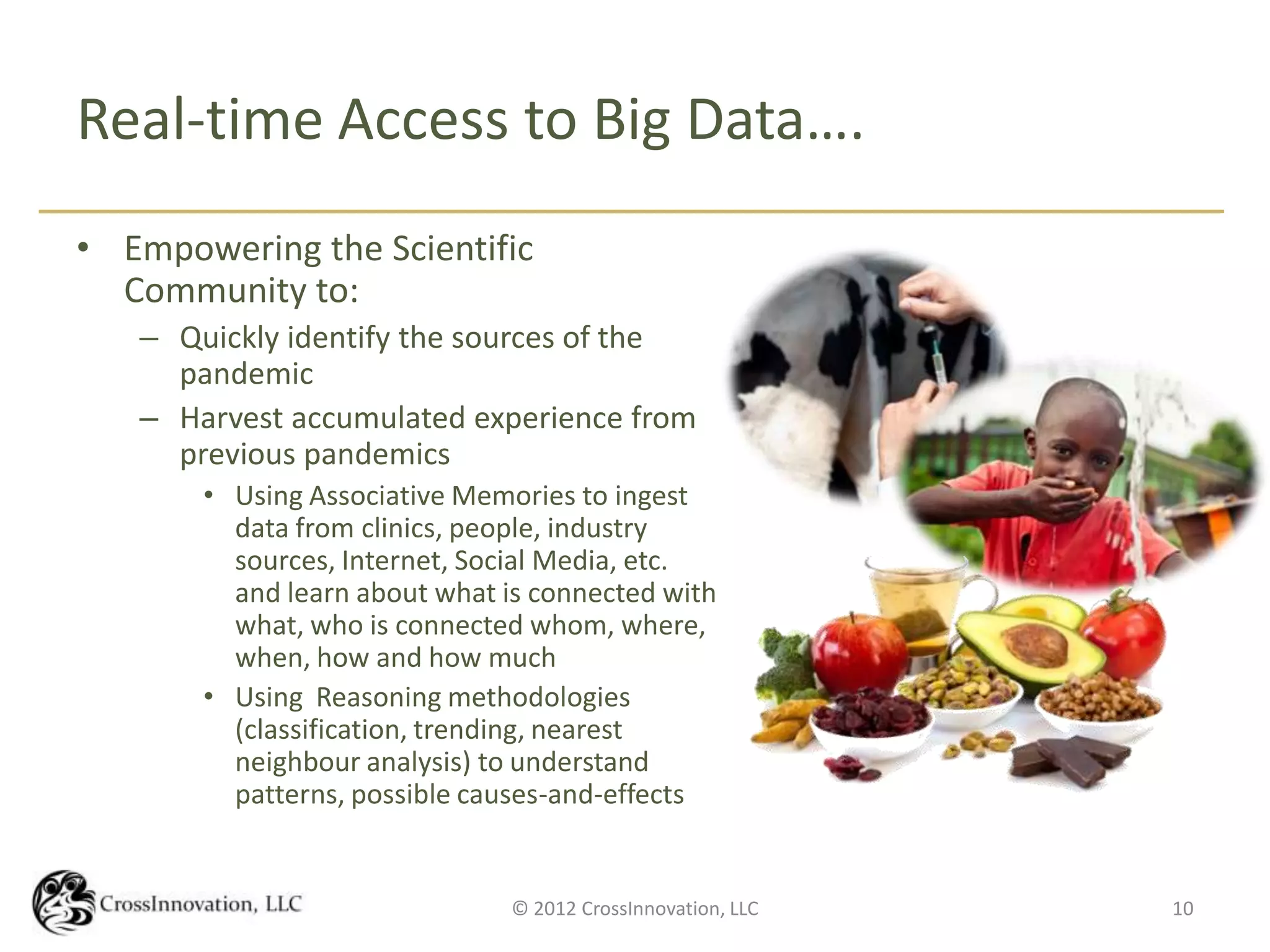 Real-time Access to Big Data….
• Empowering the Scientific
  Community to:
   – Quickly identify the sources of the
     pandemic
   – Harvest accumulated experience from
     previous pandemics
       • Using Associative Memories to ingest
         data from clinics, people, industry
         sources, Internet, Social Media, etc.
         and learn about what is connected with
         what, who is connected whom, where,
         when, how and how much
       • Using Reasoning methodologies
         (classification, trending, nearest
         neighbour analysis) to understand
         patterns, possible causes-and-effects


                               © 2012 CrossInnovation, LLC   10
 