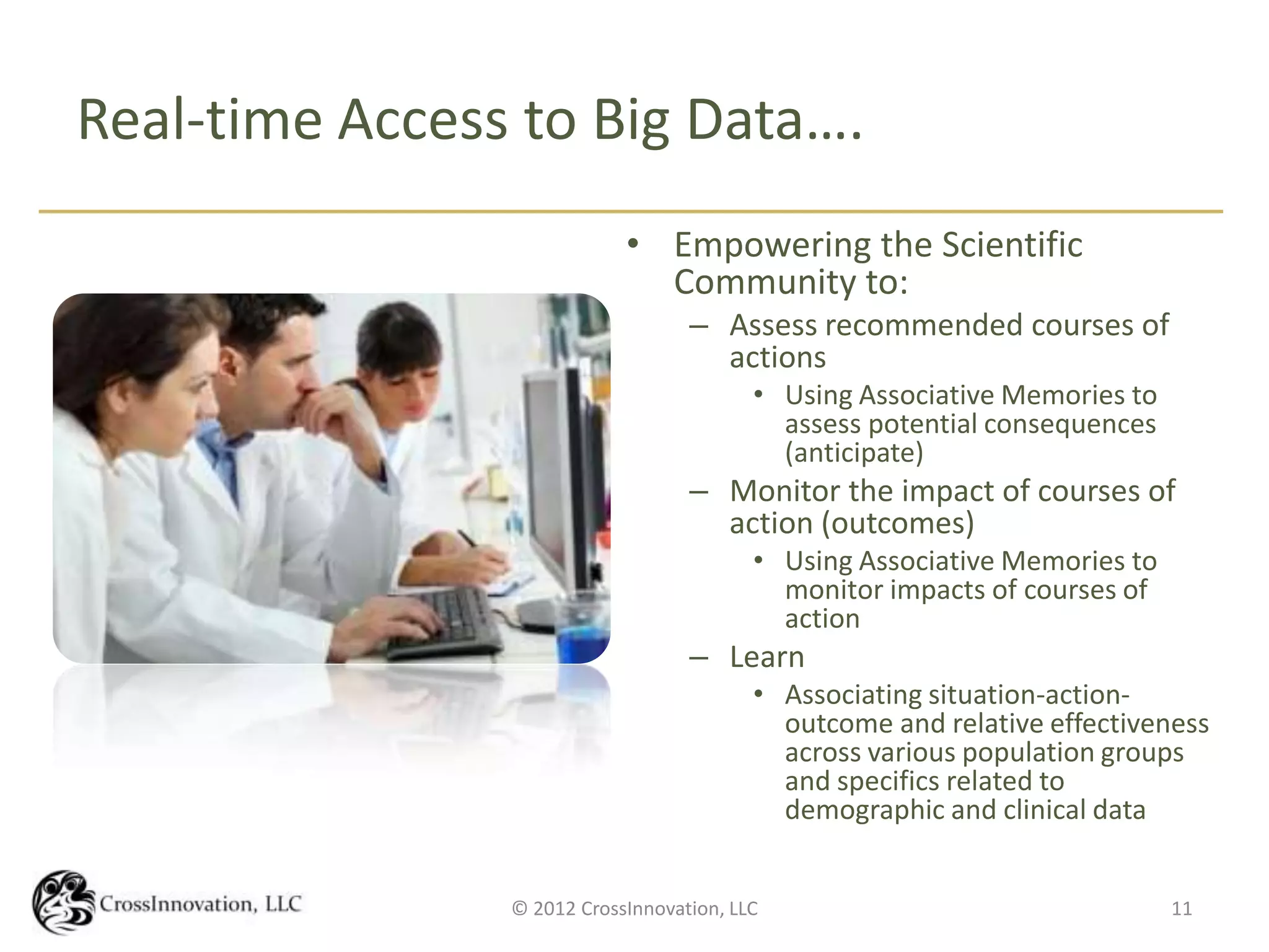 Real-time Access to Big Data….
                            • Empowering the Scientific
                              Community to:
                                   – Assess recommended courses of
                                     actions
                                          • Using Associative Memories to
                                            assess potential consequences
                                            (anticipate)
                                   – Monitor the impact of courses of
                                     action (outcomes)
                                          • Using Associative Memories to
                                            monitor impacts of courses of
                                            action
                                   – Learn
                                          • Associating situation-action-
                                            outcome and relative effectiveness
                                            across various population groups
                                            and specifics related to
                                            demographic and clinical data


                © 2012 CrossInnovation, LLC                                 11
 