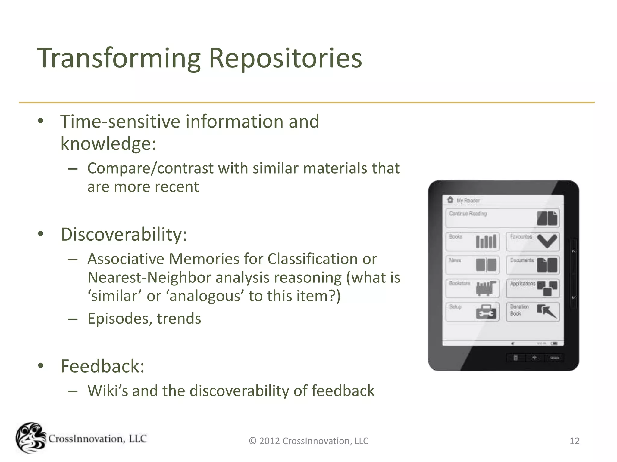 Transforming Repositories
• Time-sensitive information and
  knowledge:
   – Compare/contrast with similar materials that
     are more recent

• Discoverability:
   – Associative Memories for Classification or
     Nearest-Neighbor analysis reasoning (what is
     ‘similar’ or ‘analogous’ to this item?)
   – Episodes, trends

• Feedback:
   – Wiki’s and the discoverability of feedback

                            © 2012 CrossInnovation, LLC   12
 