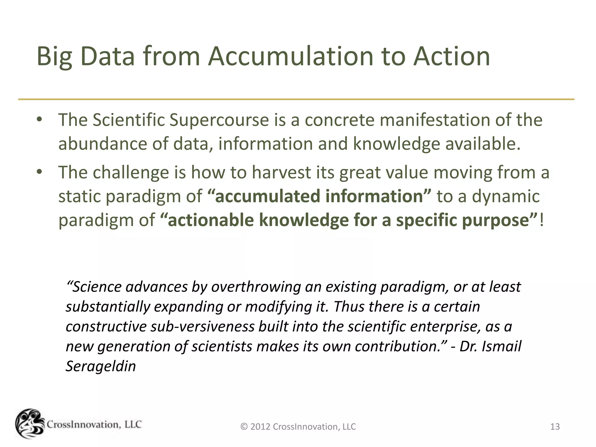 Big Data from Accumulation to Action

• The Scientific Supercourse is a concrete manifestation of the
  abundance of data, information and knowledge available.
• The challenge is how to harvest its great value moving from a
  static paradigm of “accumulated information” to a dynamic
  paradigm of “actionable knowledge for a specific purpose”!


   “Science advances by overthrowing an existing paradigm, or at least
   substantially expanding or modifying it. Thus there is a certain
   constructive sub-versiveness built into the scientific enterprise, as a
   new generation of scientists makes its own contribution.” - Dr. Ismail
   Serageldin


                              © 2012 CrossInnovation, LLC                    13
 