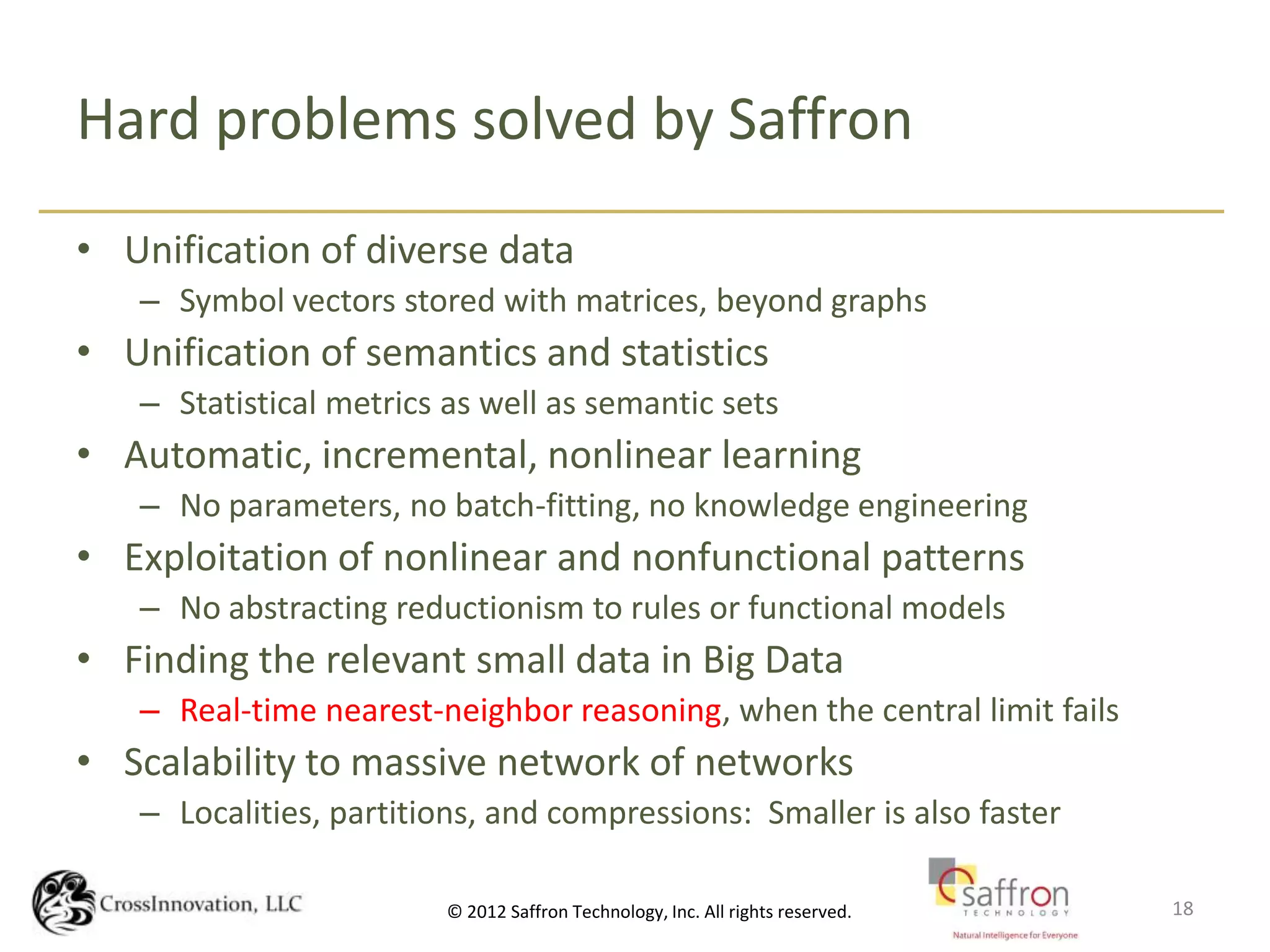 Hard problems solved by Saffron
• Unification of diverse data
   – Symbol vectors stored with matrices, beyond graphs
• Unification of semantics and statistics
   – Statistical metrics as well as semantic sets
• Automatic, incremental, nonlinear learning
   – No parameters, no batch-fitting, no knowledge engineering
• Exploitation of nonlinear and nonfunctional patterns
   – No abstracting reductionism to rules or functional models
• Finding the relevant small data in Big Data
   – Real-time nearest-neighbor reasoning, when the central limit fails
• Scalability to massive network of networks
   – Localities, partitions, and compressions: Smaller is also faster

                            CrossInnovation.NET, LLC Confidential
                         © 2012 Saffron Technology, Inc. All rights reserved.   18
 