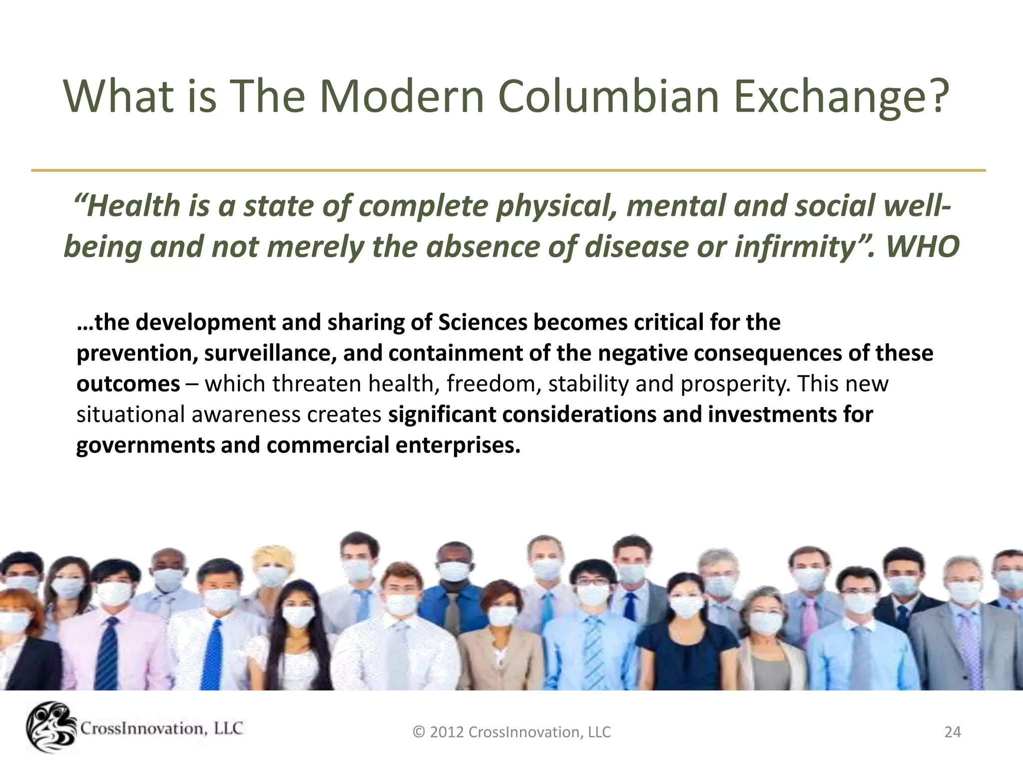 What is The Modern Columbian Exchange?

“Health is a state of complete physical, mental and social well-
being and not merely the absence of disease or infirmity”. WHO

…the development and sharing of Sciences becomes critical for the
prevention, surveillance, and containment of the negative consequences of these
outcomes – which threaten health, freedom, stability and prosperity. This new
situational awareness creates significant considerations and investments for
governments and commercial enterprises.




                              © 2012 CrossInnovation, LLC                         24
 