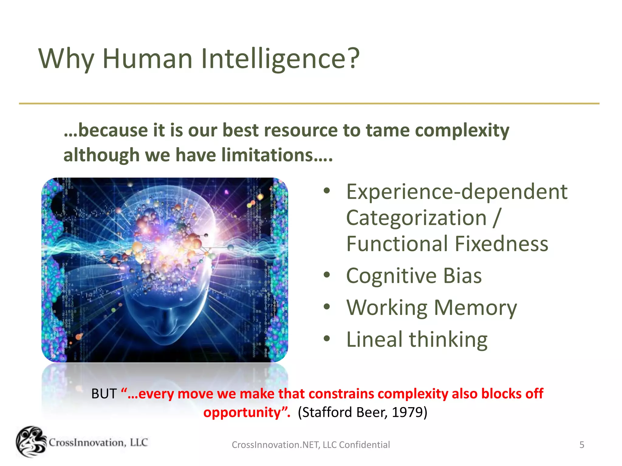 Why Human Intelligence?

 …because it is our best resource to tame complexity
 although we have limitations….
                                             • Experience-dependent
                                               Categorization /
                                               Functional Fixedness
                                             • Cognitive Bias
                                             • Working Memory
                                             • Lineal thinking

    BUT “…every move we make that constrains complexity also blocks off
                   opportunity”. (Stafford Beer, 1979)
                        CrossInnovation.NET, LLC Confidential             5
 