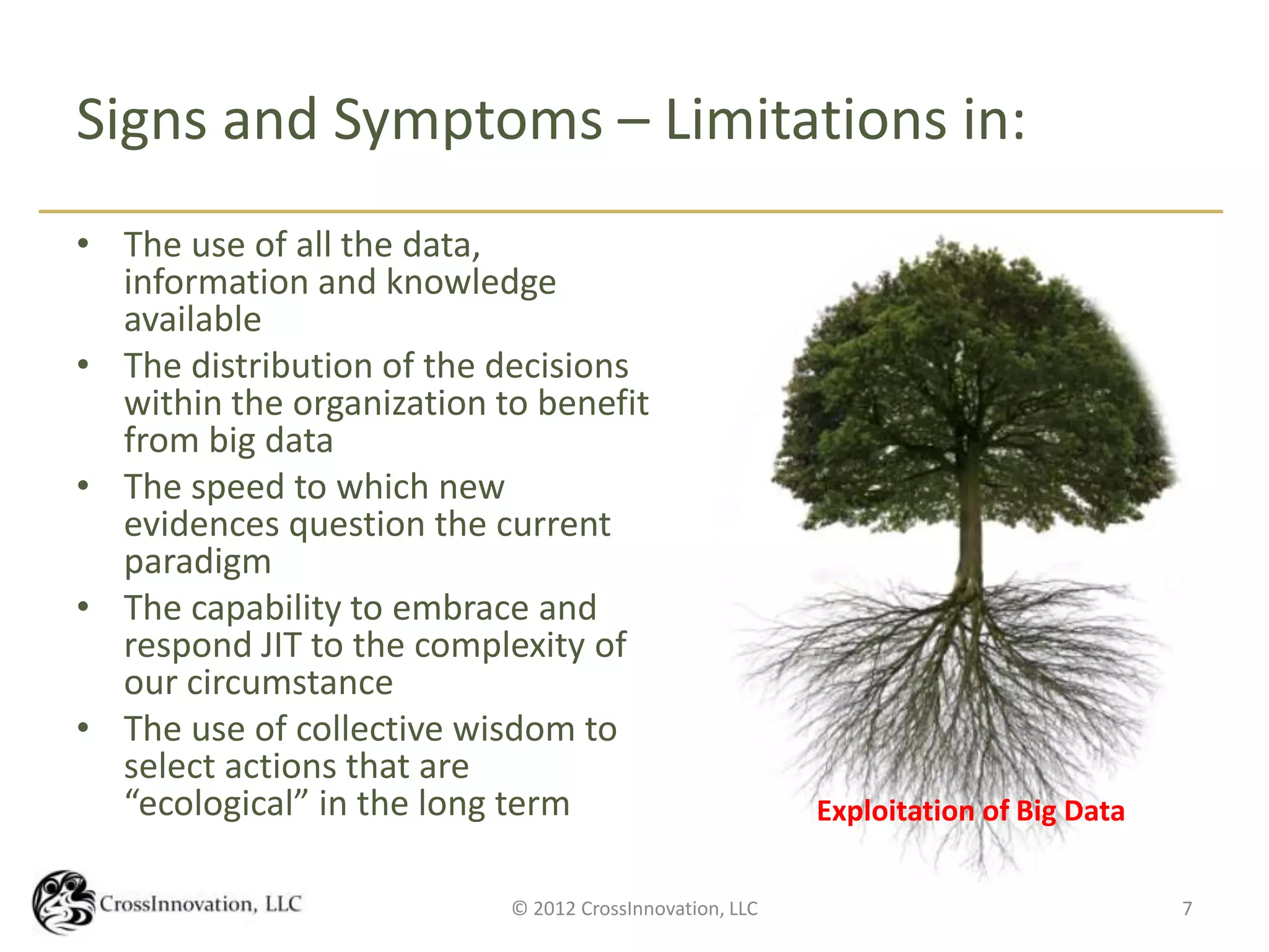 Signs and Symptoms – Limitations in:
• The use of all the data,
  information and knowledge
  available
• The distribution of the decisions
  within the organization to benefit
  from big data
• The speed to which new
  evidences question the current
  paradigm
• The capability to embrace and
  respond JIT to the complexity of
  our circumstance
• The use of collective wisdom to
  select actions that are
  “ecological” in the long term                          Exploitation of Big Data

                           © 2012 CrossInnovation, LLC                              7
 