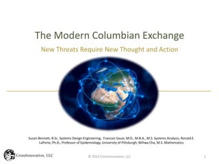 The Modern Columbian Exchange
        New Threats Require New Thought and Action




Susan Bennett, B.Sc. Systems Design Engineering, Francois Sauer, M.D., M.B.A., M.S. Systems Analysis, Ronald E.
       LaPorte, Ph.D., Professor of Epidemiology, University of Pittsburgh, Mihwa Cha, M.S. Mathematics


                                       © 2012 CrossInnovation, LLC                                                1
 
