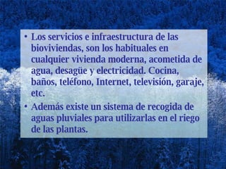 Los servicios e infraestructura de las bioviviendas, son los habituales en cualquier vivienda moderna, acometida de agua, desagüe y electricidad. Cocina, baños, teléfono, Internet, televisión, garaje, etc. Además existe un sistema de recogida de aguas pluviales para utilizarlas en el riego de las plantas.  