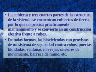 La cubierta y tres cuartas partes de la estructura de la vivienda se encuentran cubiertos de tierra, por lo que no precisa prácticamente mantenimiento y se convierte en un construcción efectiva frente a robos.  De todas formas, las bioviviendas van provistas de un sistema de seguridad contra robos, puertas blindadas, ventanas con rejas, sensores de movimiento, barrera de humo, etc.  