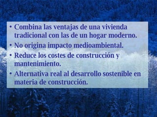 Combina las ventajas de una vivienda tradicional con las de un hogar moderno.  No origina impacto medioambiental. Reduce los costes de construcción y mantenimiento. Alternativa real al desarrollo sostenible en materia de construcción. 