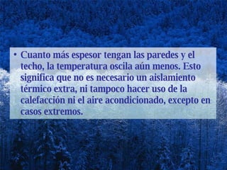 Cuanto más espesor tengan las paredes y el techo, la temperatura oscila aún menos. Esto significa que no es necesario un aislamiento térmico extra, ni tampoco hacer uso de la calefacción ni el aire acondicionado, excepto en casos extremos. 